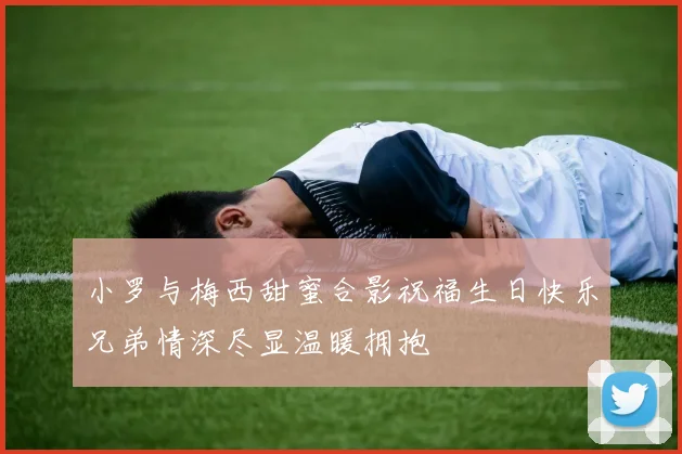 小罗与梅西甜蜜合影祝福生日快乐兄弟情深尽显温暖拥抱