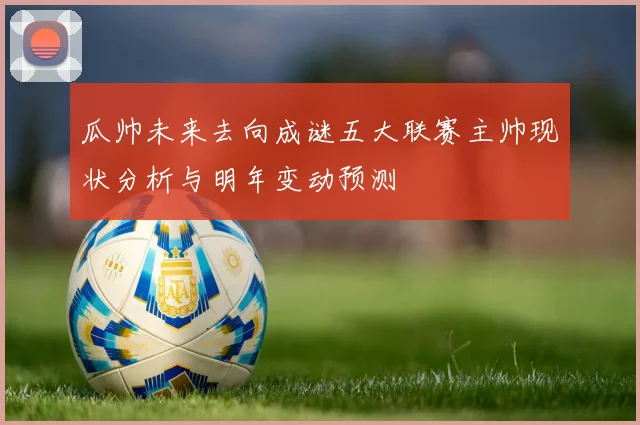 瓜帅未来去向成谜五大联赛主帅现状分析与明年变动预测