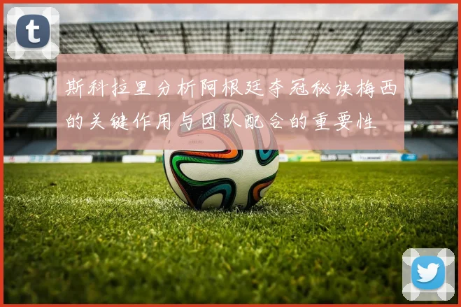 斯科拉里分析阿根廷夺冠秘诀梅西的关键作用与团队配合的重要性