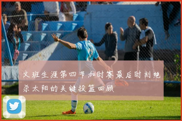 文班生涯第四节加时赛最后时刻绝杀太阳的关键投篮回顾