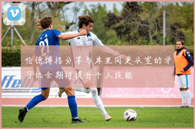伦德博格分享与库里同更衣室的学习机会期待提升个人技能