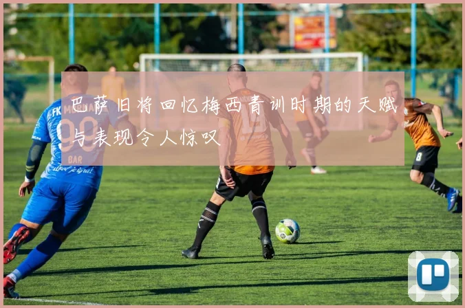 巴萨旧将回忆梅西青训时期的天赋与表现令人惊叹