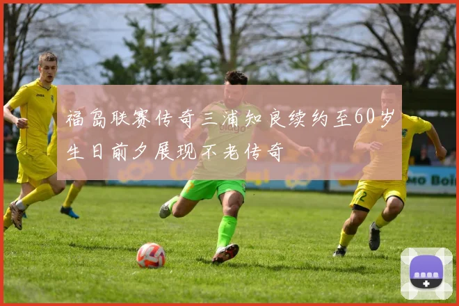 福岛联赛传奇三浦知良续约至60岁生日前夕展现不老传奇