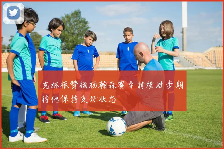 克林根赞扬杨瀚森赛季持续进步期待他保持良好状态