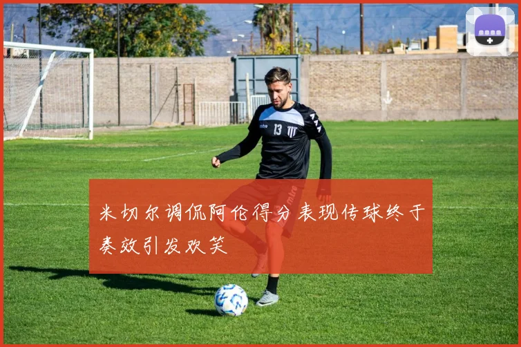 米切尔调侃阿伦得分表现传球终于奏效引发欢笑