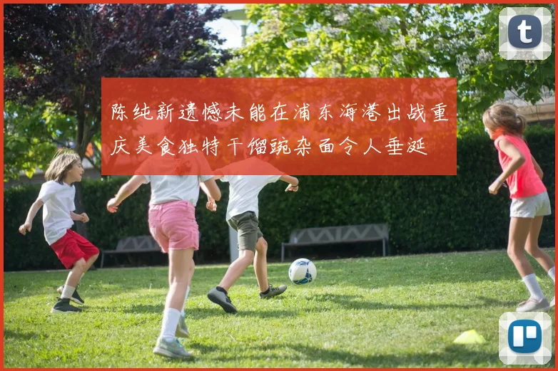 陈纯新遗憾未能在浦东海港出战重庆美食独特干馏豌杂面令人垂涎