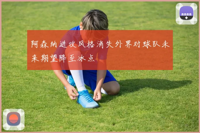 阿森纳进攻风格消失外界对球队未来期望降至冰点
