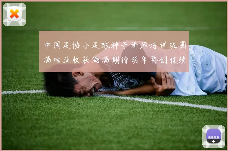 中国足协小足球种子讲师培训班圆满结业收获满满期待明年再创佳绩