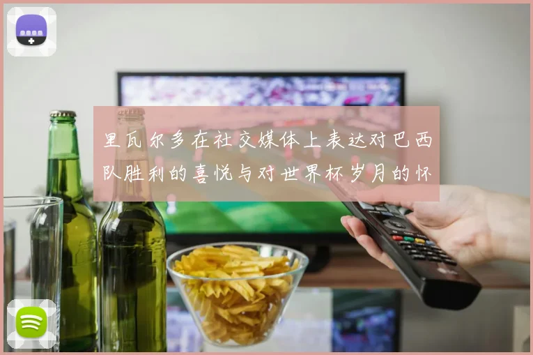 里瓦尔多在社交媒体上表达对巴西队胜利的喜悦与对世界杯岁月的怀念