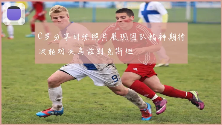 C罗分享训练照片展现团队精神期待次轮对决乌兹别克斯坦