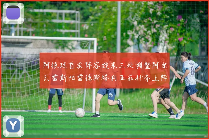 阿根廷首发阵容迎来三处调整阿尔瓦雷斯帕雷德斯塔利亚菲科齐上阵
