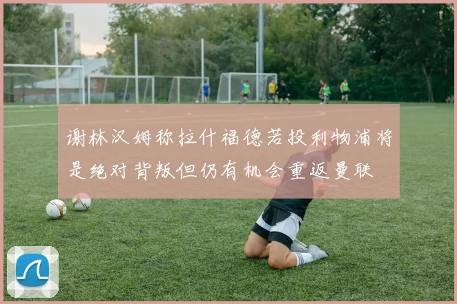 谢林汉姆称拉什福德若投利物浦将是绝对背叛但仍有机会重返曼联