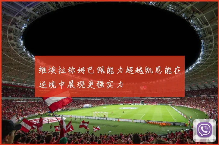 维埃拉称姆巴佩能力超越凯恩能在逆境中展现更强实力
