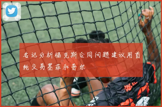 名记分析福克斯合同问题建议用首轮交易墨菲和普尔