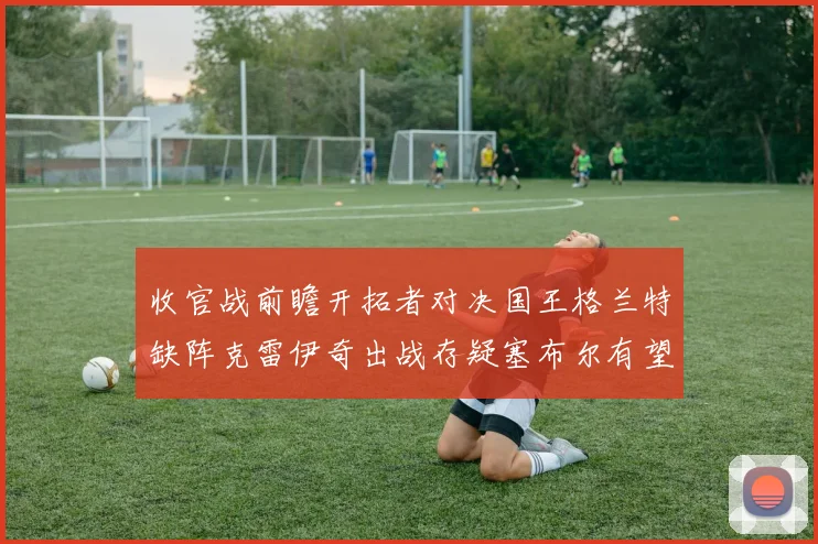 收官战前瞻开拓者对决国王格兰特缺阵克雷伊奇出战存疑塞布尔有望上场