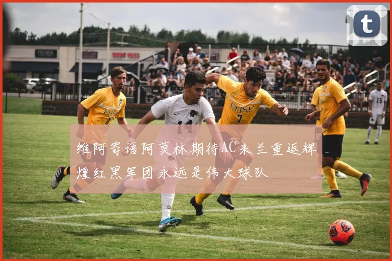 维阿寄语阿莫林期待AC米兰重返辉煌红黑军团永远是伟大球队