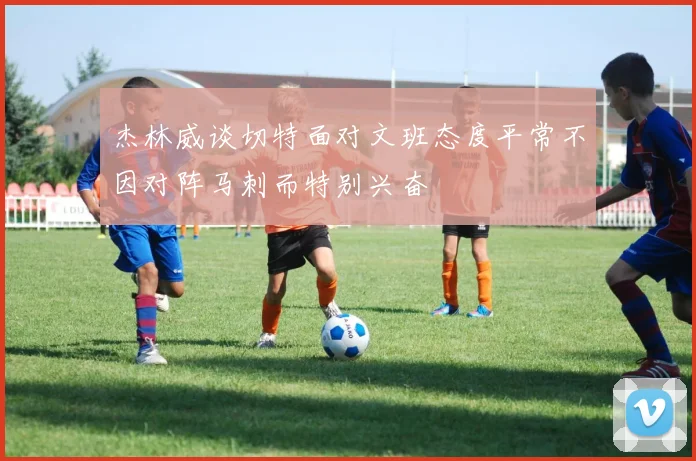 杰林威谈切特面对文班态度平常不因对阵马刺而特别兴奋