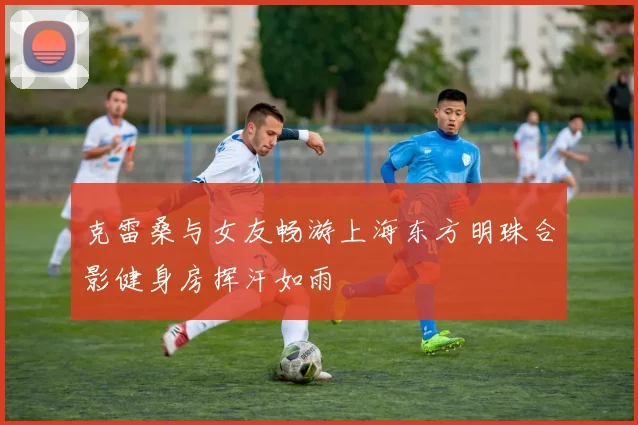 克雷桑与女友畅游上海东方明珠合影健身房挥汗如雨