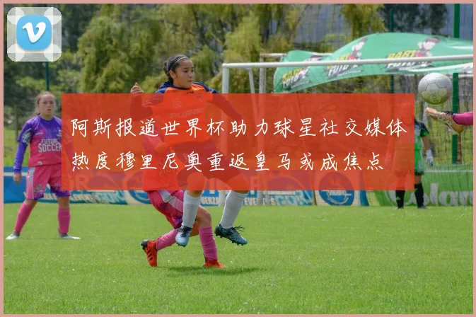 阿斯报道世界杯助力球星社交媒体热度穆里尼奥重返皇马或成焦点