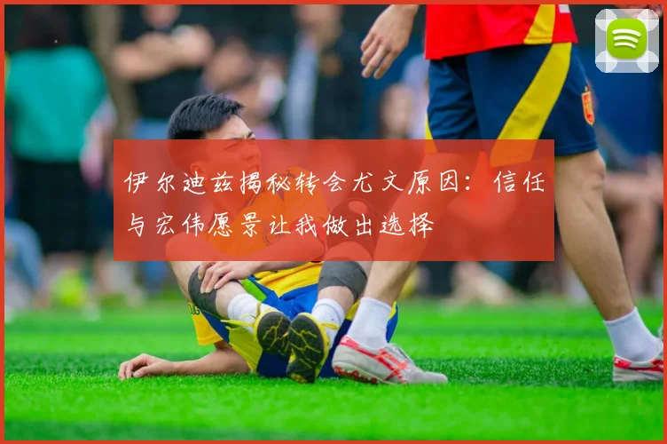 伊尔迪兹揭秘转会尤文原因：信任与宏伟愿景让我做出选择