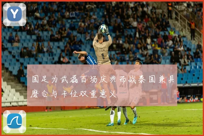 国足为武磊百场庆典而战泰国兼具磨合与卡位双重意义