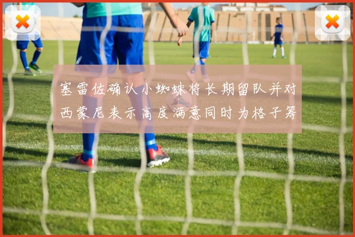 塞雷佐确认小蜘蛛将长期留队并对西蒙尼表示高度满意同时为格子筹办欢送仪式