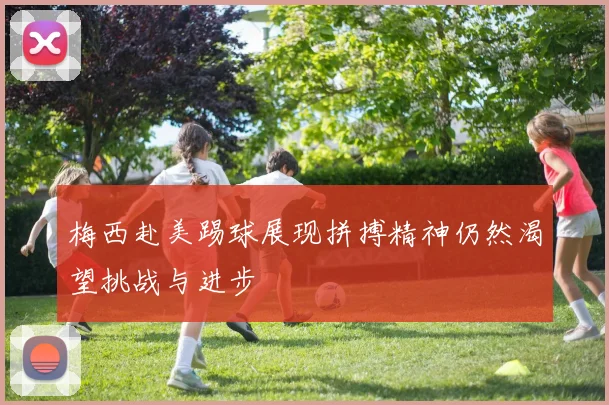 梅西赴美踢球展现拼搏精神仍然渴望挑战与进步