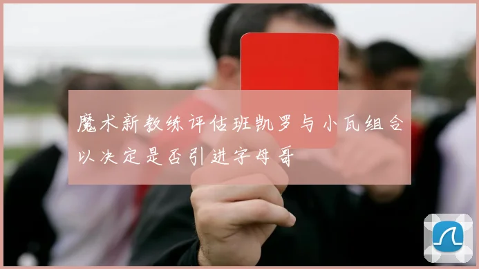 魔术新教练评估班凯罗与小瓦组合以决定是否引进字母哥
