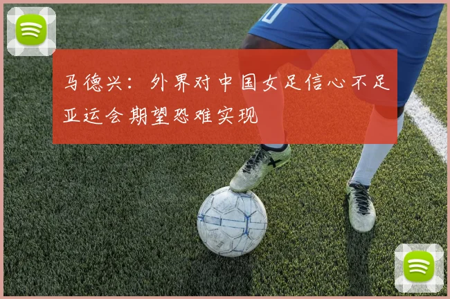 马德兴：外界对中国女足信心不足亚运会期望恐难实现